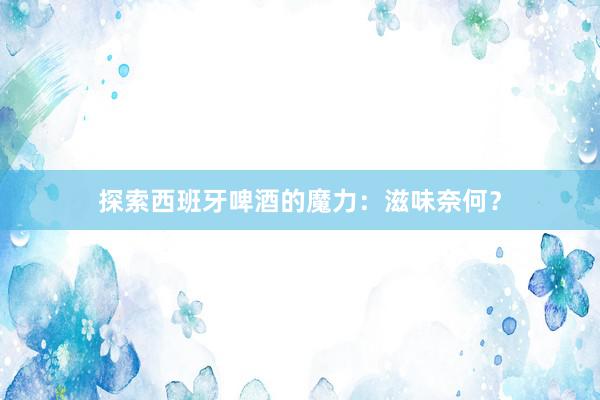 探索西班牙啤酒的魔力：滋味奈何？